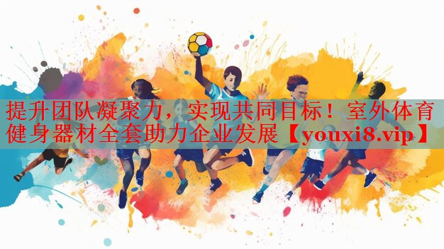 提升团队凝聚力，实现共同目标！室外体育健身器材全套助力企业发展