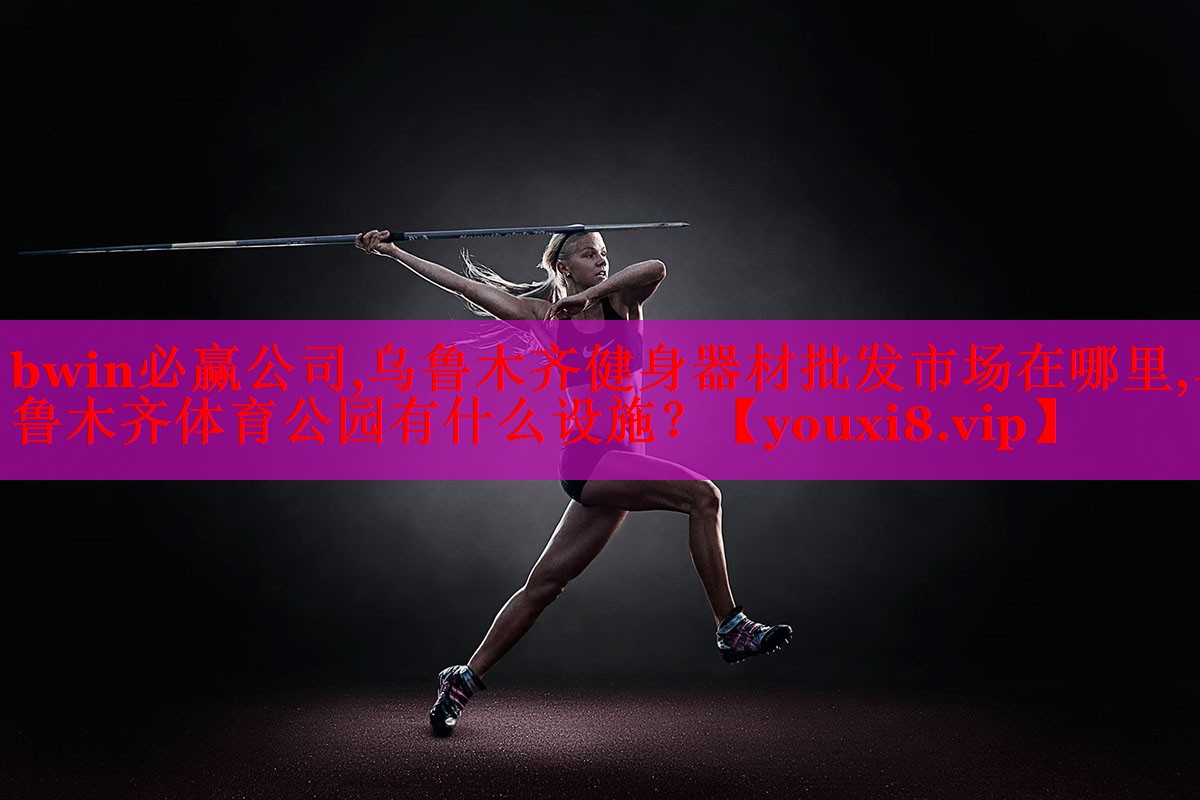 bwin必赢公司,乌鲁木齐健身器材批发市场在哪里,乌鲁木齐体育公园有什么设施？