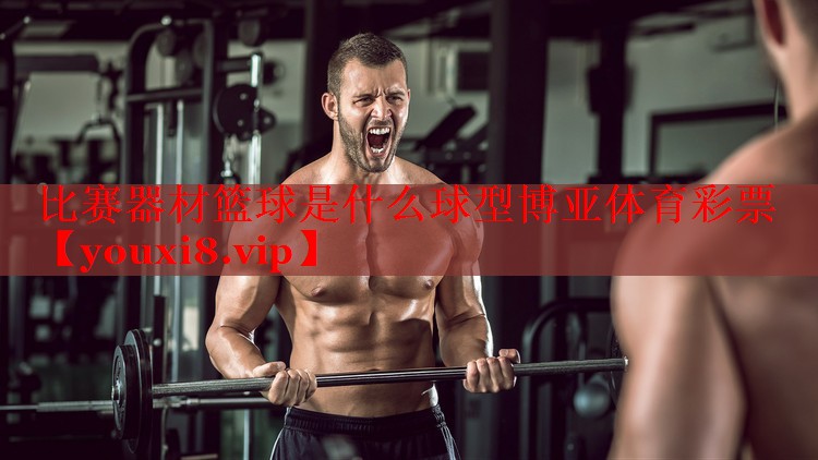 比赛器材篮球是什么球型博亚体育彩票